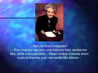 - Seu pai ficou magoado?
- Sim, mas eu não tive uma infância feliz: sentia-me
feia, tonta e pouca coisa... Meus irmãos maiores eram
muito brilhantes e eu me sentia tão inferior...
 