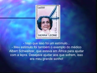 - Vejo que isso foi um estímulo...
- Meu estimulo foi também o exemplo do médico
Albert Schweitzer, que estava em África para ajudar
com a lepra. Desejava ajudar aos que sofrem, isso
era meu grande sonho!
 