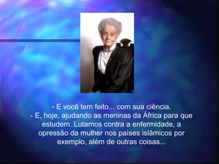 - E você tem feito... com sua ciência.
- E, hoje, ajudando as meninas da África para que
estudem. Lutamos contra a enfermidade, a
opressão da mulher nos países islâmicos por
exemplo, além de outras coisas...
 