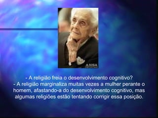 - A religião freia o desenvolvimento cognitivo?
- A religião marginaliza muitas vezes a mulher perante o
homem, afastando-a do desenvolvimento cognitivo, mas
algumas religiões estão tentando corrigir essa posição.
 