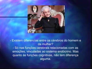 - Existem diferencias entre os cérebros do homem e
da mulher?
- Só nas funções cerebrais relacionadas com as
emoções, vinculadas ao sistema endócrino. Mas
quanto às funções cognitivas, não tem diferença
alguma.
 