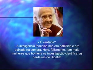 - É verdade?
- A inteligência feminina não era admitida e era
deixada na sombra. Hoje, felizmente, tem mais
mulheres que homens na investigação cientifica: as
herdeiras de Hipatia!
 