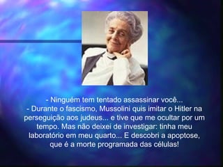 - Ninguém tem tentado assassinar você...
- Durante o fascismo, Mussolini quis imitar o Hitler na
perseguição aos judeus... e tive que me ocultar por um
tempo. Mas não deixei de investigar: tinha meu
laboratório em meu quarto... E descobri a apoptose,
que é a morte programada das células!
 