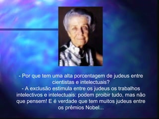 - Por que tem uma alta porcentagem de judeus entre
cientistas e intelectuais?
- A exclusão estimula entre os judeus os trabalhos
intelectivos e intelectuais: podem proibir tudo, mas não
que pensem! E é verdade que tem muitos judeus entre
os prêmios Nobel...
 