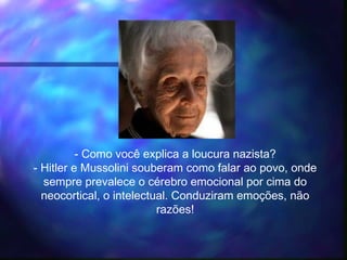 - Como você explica a loucura nazista?
- Hitler e Mussolini souberam como falar ao povo, onde
sempre prevalece o cérebro emocional por cima do
neocortical, o intelectual. Conduziram emoções, não
razões!
 