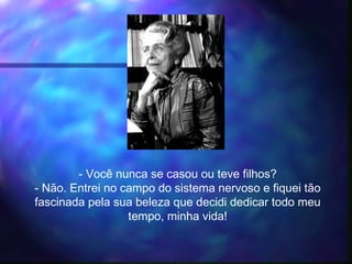 - Você nunca se casou ou teve filhos?
- Não. Entrei no campo do sistema nervoso e fiquei tão
fascinada pela sua beleza que decidi dedicar todo meu
tempo, minha vida!
 