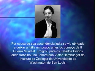Por causa de sua ascendência judia se viu obrigada
a deixar a Itália um pouco antes do começo da II
Guerra Mundial. Emigrou para os Estados Unidos
onde trabalhou no Laboratório Victor Hambueger do
Instituto de Zoologia da Universidade de
Washington de San Louis.
 