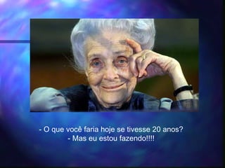- O que você faria hoje se tivesse 20 anos?
- Mas eu estou fazendo!!!!
 