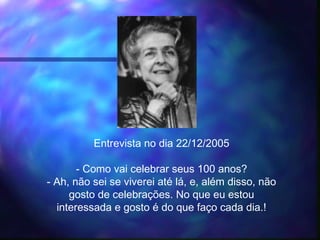 Entrevista no dia 22/12/2005
- Como vai celebrar seus 100 anos?
- Ah, não sei se viverei até lá, e, além disso, não
gosto de celebrações. No que eu estou
interessada e gosto é do que faço cada dia.!
 