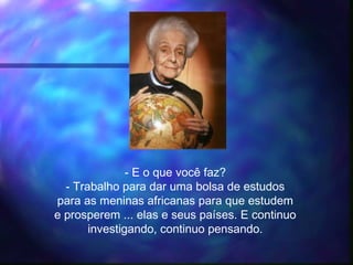 - E o que você faz?
- Trabalho para dar uma bolsa de estudos
para as meninas africanas para que estudem
e prosperem ... elas e seus países. E continuo
investigando, continuo pensando.
 