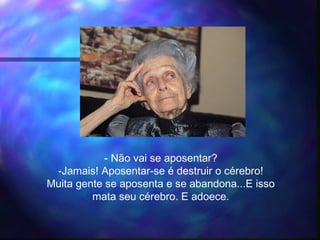 - Não vai se aposentar?
-Jamais! Aposentar-se é destruir o cérebro!
Muita gente se aposenta e se abandona...E isso
mata seu cérebro. E adoece.
 