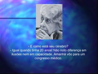 - E como está seu cérebro?
- Igual quando tinha 20 anos! Não noto diferença em
ilusões nem em capacidade. Amanhã vôo para um
congresso médico.
 