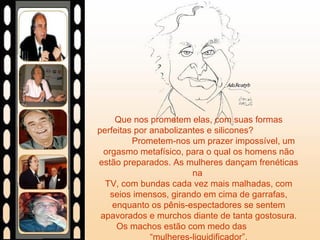 Que nos prometem elas, com suas formas perfeitas por anabolizantes e silicones?  Prometem-nos um prazer impossível, um orgasmo metafísico, para o qual os homens não estão preparados. As mulheres dançam frenéticas na  TV, com bundas cada vez mais malhadas, com seios imensos, girando em cima de garrafas, enquanto os pênis-espectadores se sentem apavorados e murchos diante de tanta gostosura. Os machos estão com medo das  “mulheres-liquidificador”. 