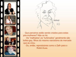 Que parceiros estão sendo criados para estas  pós-mulheres? Não os há.  Os “malhados”,os “turbinados” geralmente são bofes-gay, filhos do mesmo narcisismo de mercado que as criou.  Ou, então, reprodutores como o Zafir para o  Robô-Xuxa.  