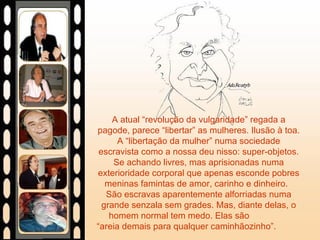 A atual “revolução da vulgaridade” regada a pagode, parece “libertar” as mulheres. Ilusão à toa. A “libertação da mulher” numa sociedade escravista como a nossa deu nisso: super-objetos. Se achando livres, mas aprisionadas numa exterioridade corporal que apenas esconde pobres meninas famintas de amor, carinho e dinheiro.  São escravas aparentemente alforriadas numa grande senzala sem grades. Mas, diante delas, o homem normal tem medo. Elas são  “areia demais para qualquer caminhãozinho”.  
