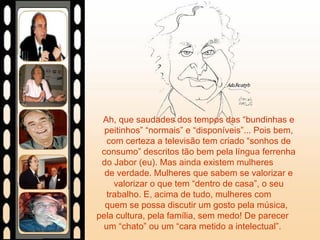 Ah, que saudades dos tempos das “bundinhas e peitinhos” “normais” e “disponíveis”... Pois bem, com certeza a televisão tem criado “sonhos de consumo” descritos tão bem pela língua ferrenha do Jabor (eu). Mas ainda existem mulheres  de verdade. Mulheres que sabem se valorizar e valorizar o que tem “dentro de casa”, o seu trabalho. E, acima de tudo, mulheres com  quem se possa discutir um gosto pela música,  pela cultura, pela família, sem medo! De parecer  um “chato” ou um “cara metido a intelectual”.  