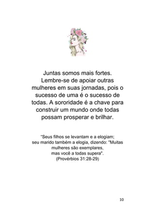 10
Juntas somos mais fortes.
Lembre-se de apoiar outras
mulheres em suas jornadas, pois o
sucesso de uma é o sucesso de
todas. A sororidade é a chave para
construir um mundo onde todas
possam prosperar e brilhar.
“Seus filhos se levantam e a elogiam;
seu marido também a elogia, dizendo: "Muitas
mulheres são exemplares,
mas você a todas supera".
(Provérbios 31:28-29)
 