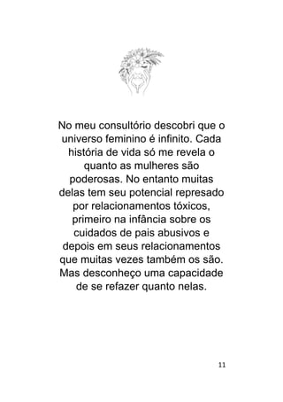 11
No meu consultório descobri que o
universo feminino é infinito. Cada
história de vida só me revela o
quanto as mulheres são
poderosas. No entanto muitas
delas tem seu potencial represado
por relacionamentos tóxicos,
primeiro na infância sobre os
cuidados de pais abusivos e
depois em seus relacionamentos
que muitas vezes também os são.
Mas desconheço uma capacidade
de se refazer quanto nelas.
 