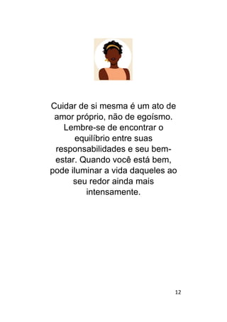12
Cuidar de si mesma é um ato de
amor próprio, não de egoísmo.
Lembre-se de encontrar o
equilíbrio entre suas
responsabilidades e seu bem-
estar. Quando você está bem,
pode iluminar a vida daqueles ao
seu redor ainda mais
intensamente.
 
