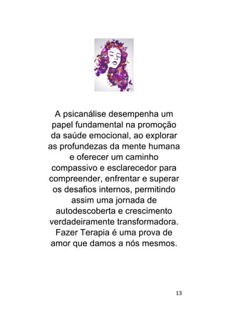 13
A psicanálise desempenha um
papel fundamental na promoção
da saúde emocional, ao explorar
as profundezas da mente humana
e oferecer um caminho
compassivo e esclarecedor para
compreender, enfrentar e superar
os desafios internos, permitindo
assim uma jornada de
autodescoberta e crescimento
verdadeiramente transformadora.
Fazer Terapia é uma prova de
amor que damos a nós mesmos.
 