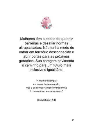 14
Mulheres têm o poder de quebrar
barreiras e desafiar normas
ultrapassadas. Não tenha medo de
entrar em território desconhecido e
abrir portas para as próximas
gerações. Sua coragem pavimenta
o caminho para um futuro mais
inclusivo e igualitário.
“A mulher exemplar
é a coroa do seu marido,
mas a de comportamento vergonhoso
é como câncer em seus ossos.”
(Provérbios 12:4)
 