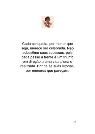 15
Cada conquista, por menor que
seja, merece ser celebrada. Não
subestime seus sucessos, pois
cada passo à frente é um triunfo
em direção a uma vida plena e
realizada. Brinde às suas vitórias,
por menores que pareçam.
 