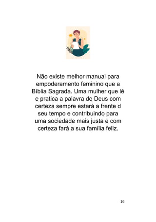 16
Não existe melhor manual para
empoderamento feminino que a
Bíblia Sagrada. Uma mulher que lê
e pratica a palavra de Deus com
certeza sempre estará a frente d
seu tempo e contribuindo para
uma sociedade mais justa e com
certeza fará a sua família feliz.
 