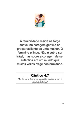 17
A feminilidade reside na força
suave, na coragem gentil e na
graça resiliente de uma mulher. O
feminino é lindo. Não é sobre ser
frágil, mas sobre a coragem de ser
autêntica em um mundo que
muitas vezes exige conformidade.
Cântico 4:7
“Tu és toda formosa, querida minha, e em ti
não há defeito.”
 