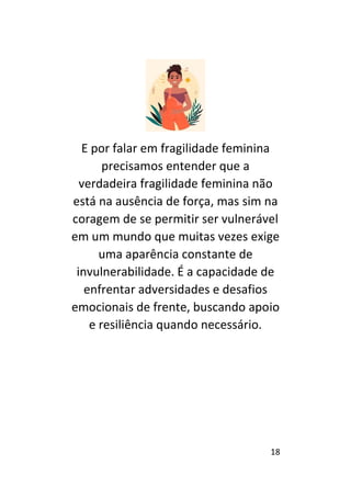 18
E por falar em fragilidade feminina
precisamos entender que a
verdadeira fragilidade feminina não
está na ausência de força, mas sim na
coragem de se permitir ser vulnerável
em um mundo que muitas vezes exige
uma aparência constante de
invulnerabilidade. É a capacidade de
enfrentar adversidades e desafios
emocionais de frente, buscando apoio
e resiliência quando necessário.
 