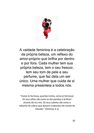 20
A vaidade feminina é a celebração
da própria beleza, um reflexo do
amor-próprio que brilha por dentro
e por fora. Cada mulher tem sua
própria beleza, tem o seu frescor,
tem seu tom de pele e seu
perfume, que faz dela um ser
único. Uma mulher que cuida de si
mesma presenteia a todos nós.
“Como és formosa, querida minha, como és formosa!
Os teus olhos são como os das pombas e brilham
através do teu véu. Os teus cabelos são como o
rebanho de cabras que descem ondeantes do monte de
Gileade.” (Cânticos 4.1)
 