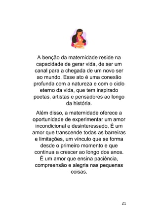 21
A benção da maternidade reside na
capacidade de gerar vida, de ser um
canal para a chegada de um novo ser
ao mundo. Esse ato é uma conexão
profunda com a natureza e com o ciclo
eterno da vida, que tem inspirado
poetas, artistas e pensadores ao longo
da história.
Além disso, a maternidade oferece a
oportunidade de experimentar um amor
incondicional e desinteressado. É um
amor que transcende todas as barreiras
e limitações, um vínculo que se forma
desde o primeiro momento e que
continua a crescer ao longo dos anos.
É um amor que ensina paciência,
compreensão e alegria nas pequenas
coisas.
 
