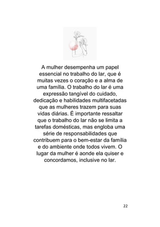 22
A mulher desempenha um papel
essencial no trabalho do lar, que é
muitas vezes o coração e a alma de
uma família. O trabalho do lar é uma
expressão tangível do cuidado,
dedicação e habilidades multifacetadas
que as mulheres trazem para suas
vidas diárias. É importante ressaltar
que o trabalho do lar não se limita a
tarefas domésticas, mas engloba uma
série de responsabilidades que
contribuem para o bem-estar da família
e do ambiente onde todos vivem. O
lugar da mulher é aonde ela quiser e
concordamos, inclusive no lar.
 