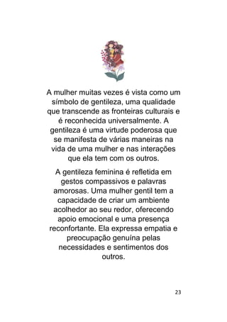 23
A mulher muitas vezes é vista como um
símbolo de gentileza, uma qualidade
que transcende as fronteiras culturais e
é reconhecida universalmente. A
gentileza é uma virtude poderosa que
se manifesta de várias maneiras na
vida de uma mulher e nas interações
que ela tem com os outros.
A gentileza feminina é refletida em
gestos compassivos e palavras
amorosas. Uma mulher gentil tem a
capacidade de criar um ambiente
acolhedor ao seu redor, oferecendo
apoio emocional e uma presença
reconfortante. Ela expressa empatia e
preocupação genuína pelas
necessidades e sentimentos dos
outros.
 