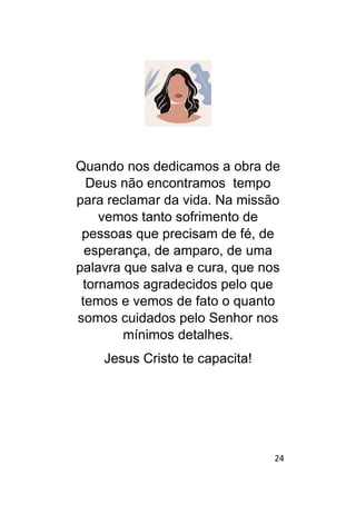 24
Quando nos dedicamos a obra de
Deus não encontramos tempo
para reclamar da vida. Na missão
vemos tanto sofrimento de
pessoas que precisam de fé, de
esperança, de amparo, de uma
palavra que salva e cura, que nos
tornamos agradecidos pelo que
temos e vemos de fato o quanto
somos cuidados pelo Senhor nos
mínimos detalhes.
Jesus Cristo te capacita!
 