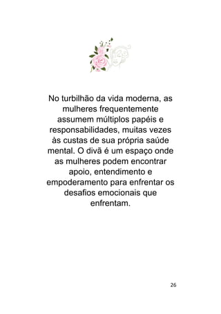 26
No turbilhão da vida moderna, as
mulheres frequentemente
assumem múltiplos papéis e
responsabilidades, muitas vezes
às custas de sua própria saúde
mental. O divã é um espaço onde
as mulheres podem encontrar
apoio, entendimento e
empoderamento para enfrentar os
desafios emocionais que
enfrentam.
 