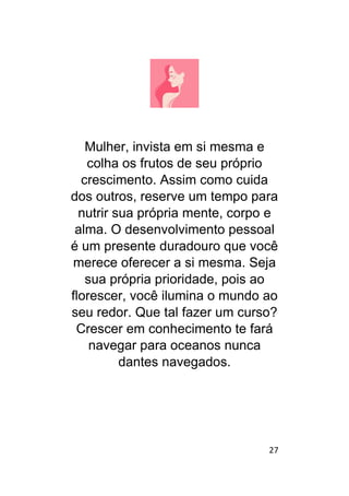 27
Mulher, invista em si mesma e
colha os frutos de seu próprio
crescimento. Assim como cuida
dos outros, reserve um tempo para
nutrir sua própria mente, corpo e
alma. O desenvolvimento pessoal
é um presente duradouro que você
merece oferecer a si mesma. Seja
sua própria prioridade, pois ao
florescer, você ilumina o mundo ao
seu redor. Que tal fazer um curso?
Crescer em conhecimento te fará
navegar para oceanos nunca
dantes navegados.
 