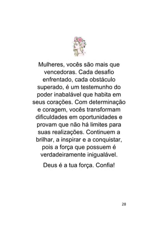 28
Mulheres, vocês são mais que
vencedoras. Cada desafio
enfrentado, cada obstáculo
superado, é um testemunho do
poder inabalável que habita em
seus corações. Com determinação
e coragem, vocês transformam
dificuldades em oportunidades e
provam que não há limites para
suas realizações. Continuem a
brilhar, a inspirar e a conquistar,
pois a força que possuem é
verdadeiramente inigualável.
Deus é a tua força. Confia!
 