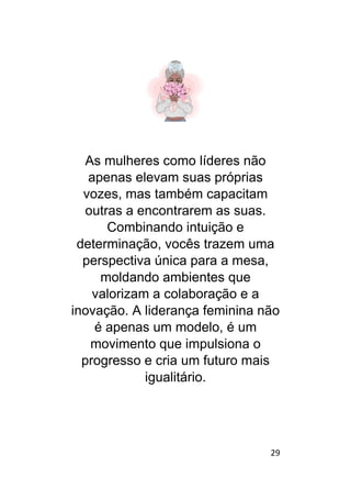29
As mulheres como líderes não
apenas elevam suas próprias
vozes, mas também capacitam
outras a encontrarem as suas.
Combinando intuição e
determinação, vocês trazem uma
perspectiva única para a mesa,
moldando ambientes que
valorizam a colaboração e a
inovação. A liderança feminina não
é apenas um modelo, é um
movimento que impulsiona o
progresso e cria um futuro mais
igualitário.
 
