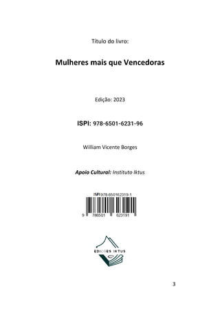 3
Título do livro:
Mulheres mais que Vencedoras
Edição: 2023
ISPI: 978-6501-6231-96
William Vicente Borges
Apoio Cultural: Instituto Iktus
 