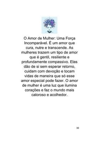 30
O Amor de Mulher: Uma Força
Incomparável. É um amor que
cura, nutre e transcende. As
mulheres trazem um tipo de amor
que é gentil, resiliente e
profundamente compassivo. Elas
dão de si sem esperar retorno,
cuidam com devoção e tocam
vidas de maneira que só esse
amor especial pode fazer. O amor
de mulher é uma luz que ilumina
corações e faz o mundo mais
caloroso e acolhedor.
 