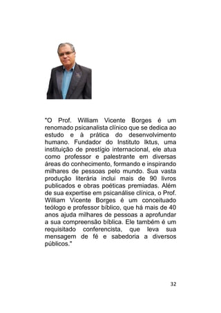 32
"O Prof. William Vicente Borges é um
renomado psicanalista clínico que se dedica ao
estudo e à prática do desenvolvimento
humano. Fundador do Instituto Iktus, uma
instituição de prestígio internacional, ele atua
como professor e palestrante em diversas
áreas do conhecimento, formando e inspirando
milhares de pessoas pelo mundo. Sua vasta
produção literária inclui mais de 90 livros
publicados e obras poéticas premiadas. Além
de sua expertise em psicanálise clínica, o Prof.
William Vicente Borges é um conceituado
teólogo e professor bíblico, que há mais de 40
anos ajuda milhares de pessoas a aprofundar
a sua compreensão bíblica. Ele também é um
requisitado conferencista, que leva sua
mensagem de fé e sabedoria a diversos
públicos."
 