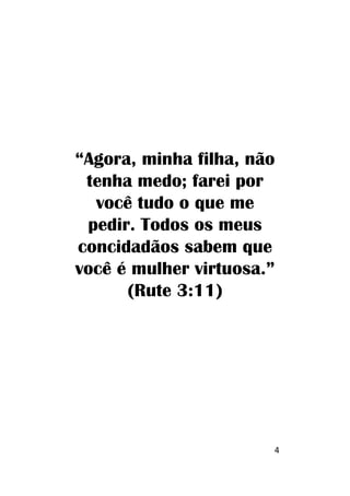 4
“Agora, minha filha, não
tenha medo; farei por
você tudo o que me
pedir. Todos os meus
concidadãos sabem que
você é mulher virtuosa.”
(Rute 3:11)
 
