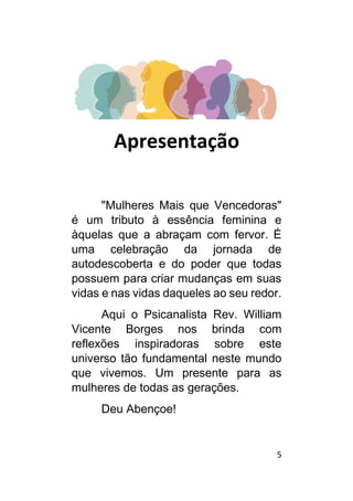 5
Apresentação
"Mulheres Mais que Vencedoras"
é um tributo à essência feminina e
àquelas que a abraçam com fervor. É
uma celebração da jornada de
autodescoberta e do poder que todas
possuem para criar mudanças em suas
vidas e nas vidas daqueles ao seu redor.
Aqui o Psicanalista Rev. William
Vicente Borges nos brinda com
reflexões inspiradoras sobre este
universo tão fundamental neste mundo
que vivemos. Um presente para as
mulheres de todas as gerações.
Deu Abençoe!
 
