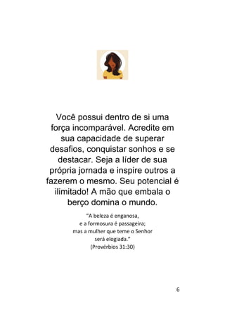 6
Você possui dentro de si uma
força incomparável. Acredite em
sua capacidade de superar
desafios, conquistar sonhos e se
destacar. Seja a líder de sua
própria jornada e inspire outros a
fazerem o mesmo. Seu potencial é
ilimitado! A mão que embala o
berço domina o mundo.
“A beleza é enganosa,
e a formosura é passageira;
mas a mulher que teme o Senhor
será elogiada.”
(Provérbios 31:30)
 
