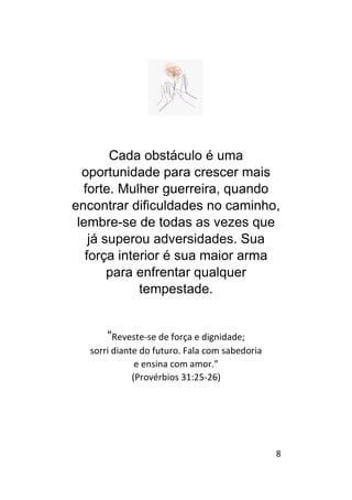 8
Cada obstáculo é uma
oportunidade para crescer mais
forte. Mulher guerreira, quando
encontrar dificuldades no caminho,
lembre-se de todas as vezes que
já superou adversidades. Sua
força interior é sua maior arma
para enfrentar qualquer
tempestade.
“Reveste-se de força e dignidade;
sorri diante do futuro. Fala com sabedoria
e ensina com amor.”
(Provérbios 31:25-26)
 