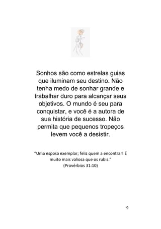9
Sonhos são como estrelas guias
que iluminam seu destino. Não
tenha medo de sonhar grande e
trabalhar duro para alcançar seus
objetivos. O mundo é seu para
conquistar, e você é a autora de
sua história de sucesso. Não
permita que pequenos tropeços
levem você a desistir.
“Uma esposa exemplar; feliz quem a encontrar! É
muito mais valiosa que os rubis.”
(Provérbios 31:10)
 