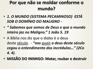 Por que não se moldar conforme o
mundo?
• 1. O MUNDO (SISTEMA PECAMINOSO) ESTÁ
SOB O DOMÍNIO DO MALIGNO -
• “ Sabemos que somos de Deus e que o mundo
inteiro jaz no Maligno.” 1 João 5. 19
• A Bíblia nos diz que o diabo é o deus
deste século. - “nos quais o deus deste século
cegou o entendimento dos incrédulos…” (2Co
4. 4).
• MISSÃO DO INIMIGO: Matar, roubar e destruir
 