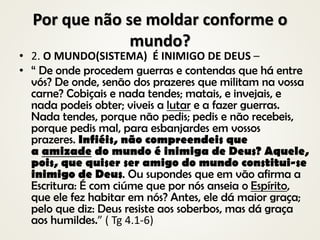 Por que não se moldar conforme o
mundo?
• 2. O MUNDO(SISTEMA) É INIMIGO DE DEUS –
• “ De onde procedem guerras e contendas que há entre
vós? De onde, senão dos prazeres que militam na vossa
carne? Cobiçais e nada tendes; matais, e invejais, e
nada podeis obter; viveis a lutar e a fazer guerras.
Nada tendes, porque não pedis; pedis e não recebeis,
porque pedis mal, para esbanjardes em vossos
prazeres. Infiéis, não compreendeis que
a amizade do mundo é inimiga de Deus? Aquele,
pois, que quiser ser amigo do mundo constitui-se
inimigo de Deus. Ou supondes que em vão afirma a
Escritura: É com ciúme que por nós anseia o Espírito,
que ele fez habitar em nós? Antes, ele dá maior graça;
pelo que diz: Deus resiste aos soberbos, mas dá graça
aos humildes.” ( Tg 4.1-6)
 