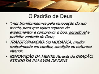 O Padrão de Deus
• “mas transformem-se pela renovação da sua
mente, para que sejam capazes de
experimentar e comprovar a boa, agradável e
perfeita vontade de Deus;
• TRANSFORMAÇÃO: Sig MUDANÇA, mudar
radicalmente em caráter, condição ou natureza
interior;
• RENOVAÇÃO DA MENTE: Através da ORAÇÃO,
ESTUDO DA PALAVRA DE DEUS
 
