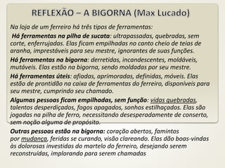 Na loja de um ferreiro há três tipos de ferramentas:
Há ferramentas na pilha de sucata: ultrapassadas, quebradas, sem
corte, enferrujadas. Elas ficam empilhadas no canto cheio de teias de
aranha, imprestáveis para seu mestre, ignorantes de suas funções.
Há ferramentas na bigorna: derretidas, incandescentes, moldáveis,
mutáveis. Elas estão na bigorna, sendo moldadas por seu mestre.
Há ferramentas úteis: afiadas, aprimoradas, definidas, móveis. Elas
estão de prontidão na caixa de ferramentas do ferreiro, disponíveis para
seu mestre, cumprindo seu chamado.
Algumas pessoas ficam empilhadas, sem função: vidas quebradas,
talentos desperdiçados, fogos apagados, sonhos estilhaçados. Elas são
jogadas na pilha de ferro, necessitando desesperadamente de conserto,
sem noção alguma de propósito.
Outras pessoas estão na bigorna: coração abertos, famintos
por mudança, feridas se curando, visão clareando. Elas dão boas-vindas
às dolorosas investidas do martelo do ferreiro, desejando serem
reconstruídas, implorando para serem chamadas
 